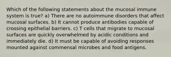 Which of the following statements about the mucosal immune system is true? a) There are no autoimmune disorders that affect mucosal surfaces. b) It cannot produce antibodies capable of crossing epithelial barriers. c) T cells that migrate to mucosal surfaces are quickly overwhelmed by acidic conditions and immediately die. d) It must be capable of avoiding responses mounted against commensal microbes and food antigens.