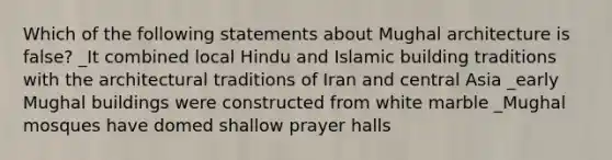 Which of the following statements about Mughal architecture is false? _It combined local Hindu and Islamic building traditions with the architectural traditions of Iran and central Asia _early Mughal buildings were constructed from white marble _Mughal mosques have domed shallow prayer halls