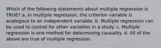 Which of the following statements about multiple regression is TRUE? a. In multiple regression, the criterion variable is analogous to an independent variable. b. Multiple regression can be used to control for other variables in a study. c. Multiple regression is one method for determining causality. d. All of the above are true of multiple regression.