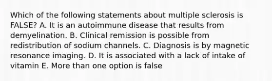 Which of the following statements about multiple sclerosis is FALSE? A. It is an autoimmune disease that results from demyelination. B. Clinical remission is possible from redistribution of sodium channels. C. Diagnosis is by magnetic resonance imaging. D. It is associated with a lack of intake of vitamin E. More than one option is false