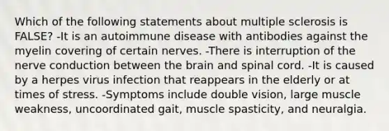 Which of the following statements about multiple sclerosis is FALSE? -It is an autoimmune disease with antibodies against the myelin covering of certain nerves. -There is interruption of the nerve conduction between the brain and spinal cord. -It is caused by a herpes virus infection that reappears in the elderly or at times of stress. -Symptoms include double vision, large muscle weakness, uncoordinated gait, muscle spasticity, and neuralgia.