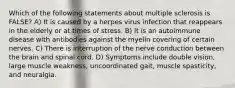 Which of the following statements about multiple sclerosis is FALSE? A) It is caused by a herpes virus infection that reappears in the elderly or at times of stress. B) It is an autoimmune disease with antibodies against the myelin covering of certain nerves. C) There is interruption of the nerve conduction between the brain and spinal cord. D) Symptoms include double vision, large muscle weakness, uncoordinated gait, muscle spasticity, and neuralgia.