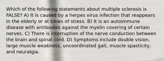 Which of the following statements about multiple sclerosis is FALSE? A) It is caused by a herpes virus infection that reappears in the elderly or at times of stress. B) It is an autoimmune disease with antibodies against the myelin covering of certain nerves. C) There is interruption of the nerve conduction between the brain and spinal cord. D) Symptoms include double vision, large muscle weakness, uncoordinated gait, muscle spasticity, and neuralgia.