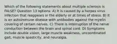 Which of the following statements about multiple sclerosis is FALSE? Question 13 options: A) It is caused by a herpes virus infection that reappears in the elderly or at times of stress. B) It is an autoimmune disease with antibodies against the myelin covering of certain nerves. C) There is interruption of the nerve conduction between the brain and spinal cord. D) Symptoms include double vision, large muscle weakness, uncoordinated gait, muscle spasticity, and neuralgia.