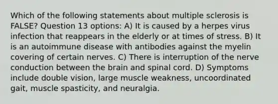 Which of the following statements about multiple sclerosis is FALSE? Question 13 options: A) It is caused by a herpes virus infection that reappears in the elderly or at times of stress. B) It is an autoimmune disease with antibodies against the myelin covering of certain nerves. C) There is interruption of the nerve conduction between the brain and spinal cord. D) Symptoms include double vision, large muscle weakness, uncoordinated gait, muscle spasticity, and neuralgia.