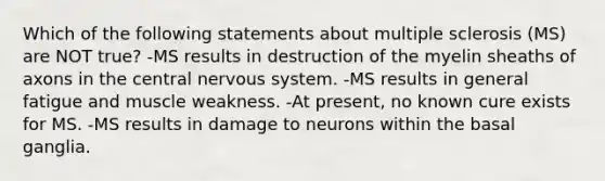 Which of the following statements about multiple sclerosis (MS) are NOT true? -MS results in destruction of the myelin sheaths of axons in the central <a href='https://www.questionai.com/knowledge/kThdVqrsqy-nervous-system' class='anchor-knowledge'>nervous system</a>. -MS results in general fatigue and muscle weakness. -At present, no known cure exists for MS. -MS results in damage to neurons within the basal ganglia.