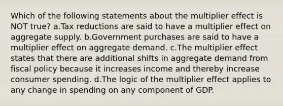 Which of the following statements about the multiplier effect is NOT true? a.Tax reductions are said to have a multiplier effect on aggregate supply. b.Government purchases are said to have a multiplier effect on aggregate demand. c.The multiplier effect states that there are additional shifts in aggregate demand from fiscal policy because it increases income and thereby increase consumer spending. d.The logic of the multiplier effect applies to any change in spending on any component of GDP.