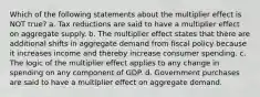 Which of the following statements about the multiplier effect is NOT true? a. Tax reductions are said to have a multiplier effect on aggregate supply. b. The multiplier effect states that there are additional shifts in aggregate demand from fiscal policy because it increases income and thereby increase consumer spending. c. The logic of the multiplier effect applies to any change in spending on any component of GDP. d. Government purchases are said to have a multiplier effect on aggregate demand.