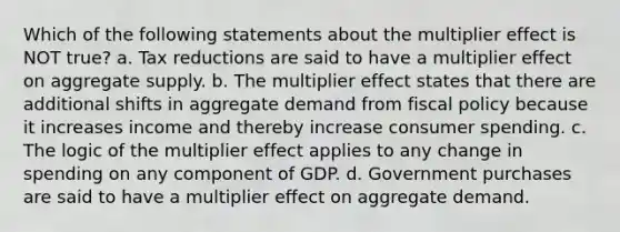 Which of the following statements about the multiplier effect is NOT true? a. Tax reductions are said to have a multiplier effect on aggregate supply. b. The multiplier effect states that there are additional shifts in aggregate demand from fiscal policy because it increases income and thereby increase consumer spending. c. The logic of the multiplier effect applies to any change in spending on any component of GDP. d. Government purchases are said to have a multiplier effect on aggregate demand.