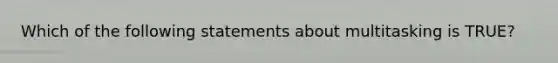 Which of the following statements about multitasking is TRUE?