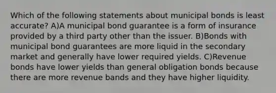 Which of the following statements about municipal bonds is least accurate? A)A municipal bond guarantee is a form of insurance provided by a third party other than the issuer. B)Bonds with municipal bond guarantees are more liquid in the secondary market and generally have lower required yields. C)Revenue bonds have lower yields than general obligation bonds because there are more revenue bands and they have higher liquidity.