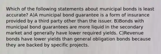 Which of the following statements about municipal bonds is least accurate? A)A municipal bond guarantee is a form of insurance provided by a third party other than the issuer. B)Bonds with municipal bond guarantees are more liquid in the secondary market and generally have lower required yields. C)Revenue bonds have lower yields than general obligation bonds because they are backed by specific projects.