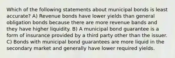 Which of the following statements about municipal bonds is least accurate? A) Revenue bonds have lower yields than general obligation bonds because there are more revenue bands and they have higher liquidity. B) A municipal bond guarantee is a form of insurance provided by a third party other than the issuer. C) Bonds with municipal bond guarantees are more liquid in the secondary market and generally have lower required yields.