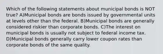 Which of the following statements about municipal bonds is NOT true? A)Municipal bonds are bonds issued by governmental units at levels other than the federal. B)Municipal bonds are generally considered riskier than corporate bonds. C)The interest on municipal bonds is usually not subject to federal income tax. D)Municipal bonds generally carry lower coupon rates than corporate bonds of the same quality.