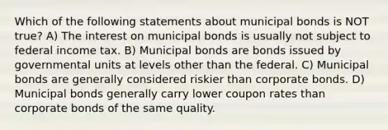 Which of the following statements about municipal bonds is NOT true? A) The interest on municipal bonds is usually not subject to federal income tax. B) Municipal bonds are bonds issued by governmental units at levels other than the federal. C) Municipal bonds are generally considered riskier than corporate bonds. D) Municipal bonds generally carry lower coupon rates than corporate bonds of the same quality.