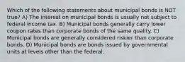 Which of the following statements about municipal bonds is NOT true? A) The interest on municipal bonds is usually not subject to federal income tax. B) Municipal bonds generally carry lower coupon rates than corporate bonds of the same quality. C) Municipal bonds are generally considered riskier than corporate bonds. D) Municipal bonds are bonds issued by governmental units at levels other than the federal.