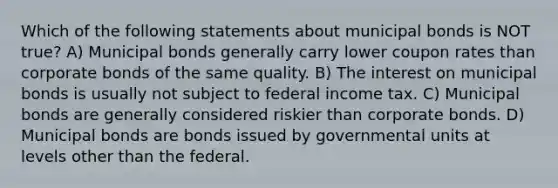 Which of the following statements about municipal bonds is NOT true? A) Municipal bonds generally carry lower coupon rates than corporate bonds of the same quality. B) The interest on municipal bonds is usually not subject to federal income tax. C) Municipal bonds are generally considered riskier than corporate bonds. D) Municipal bonds are bonds issued by governmental units at levels other than the federal.