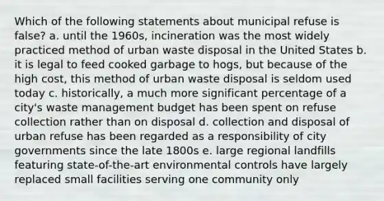 Which of the following statements about municipal refuse is false? a. until the 1960s, incineration was the most widely practiced method of urban waste disposal in the United States b. it is legal to feed cooked garbage to hogs, but because of the high cost, this method of urban waste disposal is seldom used today c. historically, a much more significant percentage of a city's waste management budget has been spent on refuse collection rather than on disposal d. collection and disposal of urban refuse has been regarded as a responsibility of city governments since the late 1800s e. large regional landfills featuring state-of-the-art environmental controls have largely replaced small facilities serving one community only