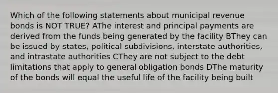 Which of the following statements about municipal revenue bonds is NOT TRUE? AThe interest and principal payments are derived from the funds being generated by the facility BThey can be issued by states, political subdivisions, interstate authorities, and intrastate authorities CThey are not subject to the debt limitations that apply to general obligation bonds DThe maturity of the bonds will equal the useful life of the facility being built