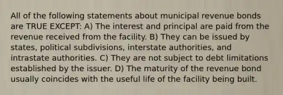 All of the following statements about municipal revenue bonds are TRUE EXCEPT: A) The interest and principal are paid from the revenue received from the facility. B) They can be issued by states, political subdivisions, interstate authorities, and intrastate authorities. C) They are not subject to debt limitations established by the issuer. D) The maturity of the revenue bond usually coincides with the useful life of the facility being built.