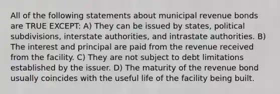 All of the following statements about municipal revenue bonds are TRUE EXCEPT: A) They can be issued by states, political subdivisions, interstate authorities, and intrastate authorities. B) The interest and principal are paid from the revenue received from the facility. C) They are not subject to debt limitations established by the issuer. D) The maturity of the revenue bond usually coincides with the useful life of the facility being built.