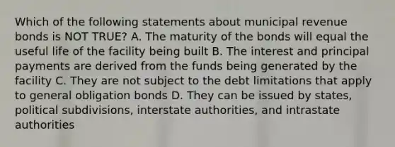 Which of the following statements about municipal revenue bonds is NOT TRUE? A. The maturity of the bonds will equal the useful life of the facility being built B. The interest and principal payments are derived from the funds being generated by the facility C. They are not subject to the debt limitations that apply to general obligation bonds D. They can be issued by states, political subdivisions, interstate authorities, and intrastate authorities