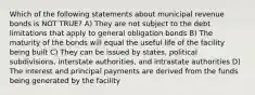 Which of the following statements about municipal revenue bonds is NOT TRUE? A) They are not subject to the debt limitations that apply to general obligation bonds B) The maturity of the bonds will equal the useful life of the facility being built C) They can be issued by states, political subdivisions, interstate authorities, and intrastate authorities D) The interest and principal payments are derived from the funds being generated by the facility