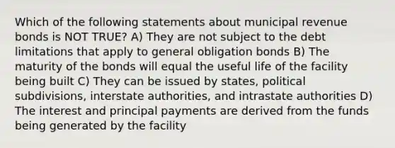 Which of the following statements about municipal revenue bonds is NOT TRUE? A) They are not subject to the debt limitations that apply to general obligation bonds B) The maturity of the bonds will equal the useful life of the facility being built C) They can be issued by states, political subdivisions, interstate authorities, and intrastate authorities D) The interest and principal payments are derived from the funds being generated by the facility