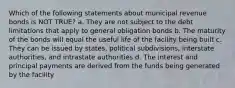 Which of the following statements about municipal revenue bonds is NOT TRUE? a. They are not subject to the debt limitations that apply to general obligation bonds b. The maturity of the bonds will equal the useful life of the facility being built c. They can be issued by states, political subdivisions, interstate authorities, and intrastate authorities d. The interest and principal payments are derived from the funds being generated by the facility