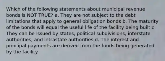 Which of the following statements about municipal revenue bonds is NOT TRUE? a. They are not subject to the debt limitations that apply to general obligation bonds b. The maturity of the bonds will equal the useful life of the facility being built c. They can be issued by states, political subdivisions, interstate authorities, and intrastate authorities d. The interest and principal payments are derived from the funds being generated by the facility