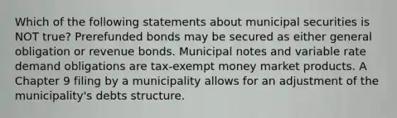 Which of the following statements about municipal securities is NOT true? Prerefunded bonds may be secured as either general obligation or revenue bonds. Municipal notes and variable rate demand obligations are tax-exempt money market products. A Chapter 9 filing by a municipality allows for an adjustment of the municipality's debts structure.