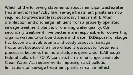 Which of the following statements about municipal wastewater treatment is false? A.By law, sewage treatment plants are now required to provide at least secondary treatment. B.After disinfection and discharge, effluent from a properly-operated sewage treatment plant is of drinking water quality. C.In secondary treatment, live bacteria are responsible for converting organic wastes to carbon dioxide and water. D.Disposal of sludge has become a troublesome and costly aspect of sewage treatment because the more efficient wastewater treatment processes become, the more sludge is generated. E.Although federal dollars for POTW construction are no longer available, Clean Water Act requirements imposing strict pollution limitations on sewage treatment plants remain in effect.