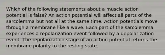 Which of the following statements about a muscle action potential is false? An action potential will affect all parts of the sarcolemma but not all at the same time. Action potentials move through a membrane like a wave. Each part of the sarcolemma experiences a repolarization event followed by a depolarization event. The repolarization stage of an action potential returns the membrane polarity to the resting state.