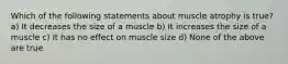 Which of the following statements about muscle atrophy is true? a) It decreases the size of a muscle b) It increases the size of a muscle c) It has no effect on muscle size d) None of the above are true