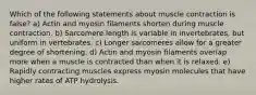 Which of the following statements about muscle contraction is false? a) Actin and myosin filaments shorten during muscle contraction. b) Sarcomere length is variable in invertebrates, but uniform in vertebrates. c) Longer sarcomeres allow for a greater degree of shortening. d) Actin and myosin filaments overlap more when a muscle is contracted than when it is relaxed. e) Rapidly contracting muscles express myosin molecules that have higher rates of ATP hydrolysis.