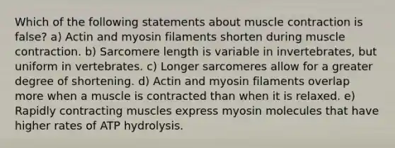 Which of the following statements about muscle contraction is false? a) Actin and myosin filaments shorten during muscle contraction. b) Sarcomere length is variable in invertebrates, but uniform in vertebrates. c) Longer sarcomeres allow for a greater degree of shortening. d) Actin and myosin filaments overlap more when a muscle is contracted than when it is relaxed. e) Rapidly contracting muscles express myosin molecules that have higher rates of ATP hydrolysis.