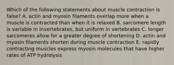 Which of the following statements about <a href='https://www.questionai.com/knowledge/k0LBwLeEer-muscle-contraction' class='anchor-knowledge'>muscle contraction</a> is false? A. actin and myosin filaments overlap more when a muscle is contracted than when it is relaxed B. sarcomere length is variable in invertebrates, but uniform in vertebrates C. longer sarcomeres allow for a greater degree of shortening D. actin and myosin filaments shorten during muscle contraction E. rapidly contracting muscles express myosin molecules that have higher rates of ATP hydrolysis