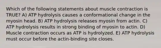 Which of the following statements about <a href='https://www.questionai.com/knowledge/k0LBwLeEer-muscle-contraction' class='anchor-knowledge'>muscle contraction</a> is TRUE? A) ATP hydrolysis causes a conformational change in the myosin head. B) ATP hydrolysis releases myosin from actin. C) ATP hydrolysis results in strong binding of myosin to actin. D) Muscle contraction occurs as ATP is hydrolyzed. E) ATP hydrolysis must occur before the actin-binding site closes.