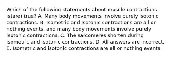 Which of the following statements about muscle contractions is(are) true? A. Many body movements involve purely isotonic contractions. B. Isometric and isotonic contractions are all or nothing events, and many body movements involve purely isotonic contractions. C. The sarcomeres shorten during isometric and isotonic contractions. D. All answers are incorrect. E. Isometric and isotonic contractions are all or nothing events.