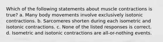 Which of the following statements about muscle contractions is true? a. Many body movements involve exclusively isotonic contractions. b. Sarcomeres shorten during each isometric and isotonic contractions. c. None of the listed responses is correct. d. Isometric and isotonic contractions are all-or-nothing events.