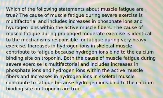 Which of the following statements about muscle fatigue are true? The cause of muscle fatigue during severe exercise is multifactorial and includes increases in phosphate ions and hydrogen ions within the active muscle fibers. The cause of muscle fatigue during prolonged moderate exercise is identical to the mechanisms responsible for fatigue during very heavy exercise. Increases in hydrogen ions in skeletal muscle contribute to fatigue because hydrogen ions bind to the calcium binding site on troponin. Both the cause of muscle fatigue during severe exercise is multifactorial and includes increases in phosphate ions and hydrogen ions within the active muscle fibers and Increases in hydrogen ions in skeletal muscle contribute to fatigue because hydrogen ions bind to the calcium binding site on troponin are true.