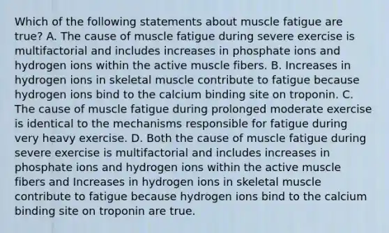 Which of the following statements about muscle fatigue are true? A. The cause of muscle fatigue during severe exercise is multifactorial and includes increases in phosphate ions and hydrogen ions within the active muscle fibers. B. Increases in hydrogen ions in skeletal muscle contribute to fatigue because hydrogen ions bind to the calcium binding site on troponin. C. The cause of muscle fatigue during prolonged moderate exercise is identical to the mechanisms responsible for fatigue during very heavy exercise. D. Both the cause of muscle fatigue during severe exercise is multifactorial and includes increases in phosphate ions and hydrogen ions within the active muscle fibers and Increases in hydrogen ions in skeletal muscle contribute to fatigue because hydrogen ions bind to the calcium binding site on troponin are true.