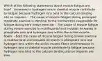 Which of the following statements about muscle fatigue are true? - Increases in hydrogen ions in skeletal muscle contribute to fatigue because hydrogen ions bind to the calcium binding site on troponin. - The cause of muscle fatigue during prolonged moderate exercise is identical to the mechanisms responsible for fatigue during very heavy exercise. - The cause of muscle fatigue during severe exercise is multifactorial and includes increases in phosphate ions and hydrogen ions within the active muscle fibers. - Both the cause of muscle fatigue during severe exercise is multifactorial and includes increases in phosphate ions and hydrogen ions within the active muscle fibers and Increases in hydrogen ions in skeletal muscle contribute to fatigue because hydrogen ions bind to the calcium binding site on troponin are true.