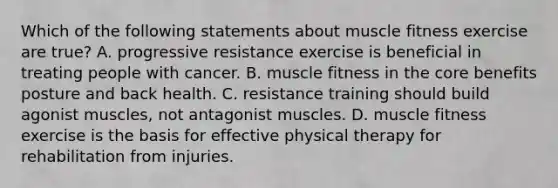 Which of the following statements about muscle fitness exercise are true? A. progressive resistance exercise is beneficial in treating people with cancer. B. muscle fitness in <a href='https://www.questionai.com/knowledge/kD8KqkX2aO-the-core' class='anchor-knowledge'>the core</a> benefits posture and back health. C. resistance training should build agonist muscles, not antagonist muscles. D. muscle fitness exercise is the basis for effective physical therapy for rehabilitation from injuries.