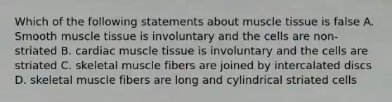 Which of the following statements about muscle tissue is false A. Smooth muscle tissue is involuntary and the cells are non-striated B. cardiac muscle tissue is involuntary and the cells are striated C. skeletal muscle fibers are joined by intercalated discs D. skeletal muscle fibers are long and cylindrical striated cells