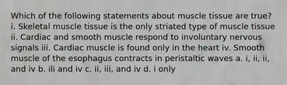 Which of the following statements about muscle tissue are true? i. Skeletal muscle tissue is the only striated type of muscle tissue ii. Cardiac and smooth muscle respond to involuntary nervous signals iii. Cardiac muscle is found only in the heart iv. Smooth muscle of the esophagus contracts in peristaltic waves a. i, ii, ii, and iv b. ili and iv c. ii, iii, and iv d. i only