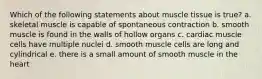 Which of the following statements about muscle tissue is true? a. skeletal muscle is capable of spontaneous contraction b. smooth muscle is found in the walls of hollow organs c. cardiac muscle cells have multiple nuclei d. smooth muscle cells are long and cylindrical e. there is a small amount of smooth muscle in the heart