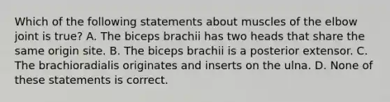 Which of the following statements about muscles of the elbow joint is true? A. The biceps brachii has two heads that share the same origin site. B. The biceps brachii is a posterior extensor. C. The brachioradialis originates and inserts on the ulna. D. None of these statements is correct.