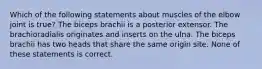 Which of the following statements about muscles of the elbow joint is true? The biceps brachii is a posterior extensor. The brachioradialis originates and inserts on the ulna. The biceps brachii has two heads that share the same origin site. None of these statements is correct.