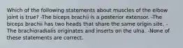 Which of the following statements about muscles of the elbow joint is true? -The biceps brachii is a posterior extensor. -The biceps brachii has two heads that share the same origin site. -The brachioradialis originates and inserts on the ulna. -None of these statements are correct.